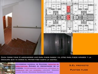 Cada torre tiene 2 ascensores uno para pisos pares y el otro para pisos impares + la
escalera que va desde el primer piso hasta la azotea.

             Universidad nacional de Colombia facultad de
             arquitectura Énfasis en proyectacion de la        5.El proyecto
             vivienda. Investigación proyectual aplicada al
             problema de la vivienda. Juliana Orozco            Puntos fijos
             Llano. Daniel Eduardo Barragán Viloria
 