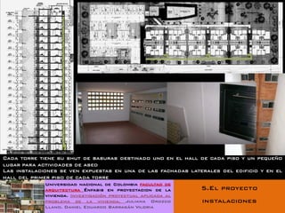 Cada torre tiene su shut de basuras destinado uno en el hall de cada piso y un pequeño
lugar para actividades de aseo
Las instalaciones se ven expuestas en una de las fachadas laterales del edificio y en el
hall del primer piso de cada torre
             Universidad nacional de Colombia facultad de
             arquitectura Énfasis en proyectacion de la       5.El proyecto
             vivienda. Investigación proyectual aplicada al
             problema de la vivienda. Juliana Orozco          instalaciones
             Llano. Daniel Eduardo Barragán Viloria
 