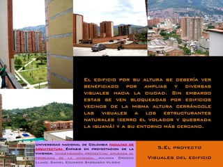 El edificio por su altura se debería ver
                      beneficiado por amplias y diversas
                      visuales hacia la ciudad. Sin embargo
                      estas se ven bloqueadas por edificios
                      vecinos de la misma altura cerrándole
                      las visuales a los estructurantes
                      naturales (cerro el volador y quebrada
                      la iguaná) y a su entorno más cercano.


Universidad nacional de Colombia facultad de
arquitectura Énfasis en proyectacion de la          5.El proyecto
vivienda. Investigación proyectual aplicada al
problema de la vivienda. Juliana Orozco          Visuales del edificio
Llano. Daniel Eduardo Barragán Viloria
 