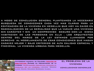 A MODO DE CONCLUCION GENERAL PLANTEAMOS LA NECESARIA
BUSQUEDA DE CONDICONES CADA VEZ MAS CLARAS PARA LA
EDIFICACION DE LA VIVIENDA EN MEDELLIN QUE HOY HA CAIDO EN
RADICALIZACION DE LA SERIALIDAD QUE LA VUELVE UNA VIVIENDA
SIN CARÁCTER Y SIN UN COMPROMISO SEGURO CON LA DIGNA
HABITACION DE LAS PERSONAS EN ELLA . LOS ARQUITECTOS
DENTRO DEL MARCO DE LA LEY ESTAMOS LLAMADOS POR
DERECHO AL MODELAMIENTO DE ESAS CONDICIONES QUE HAGAN
CADAVEZ MEJOR Y BAJO CRITERIOS DE ALTA CALIDAD ESPACIAL Y
FINCIONAL LA VIVIENDA URBANA PARA MEDELLIN.




        Universidad nacional de Colombia facultad de     EL PROBLEMA DE LA
        arquitectura Énfasis en proyectacion de la
        vivienda. Investigación proyectual aplicada al
                                                              VIVIENDA
        problema de la vivienda. Juliana Orozco          CONCLUSIONES GEMERALES
        Llano. Daniel Eduardo Barragán Viloria
 