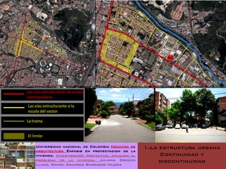 Las vías estructurante de escala
metropolitana

Las vías estructurante a la
escala del sector

La trama


El limite

     Universidad nacional de Colombia facultad de     1.La estructura urbana
     arquitectura Énfasis en proyectacion de la
     vivienda. Investigación proyectual aplicada al        Continuidad y
     problema de la vivienda. Juliana Orozco               discontinuidad
     Llano. Daniel Eduardo Barragán Viloria
 