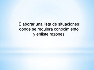 Elaborar una lista de situaciones
donde se requiera conocimiento
y enliste razones
 