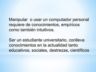 Manipular o usar un computador personal
requiere de conocimientos, empíricos
como también intuitivos.
Ser un estudiante universitario, conlleva
conocimientos en la actualidad tanto
educativos, sociales, destrezas, científicos
 
