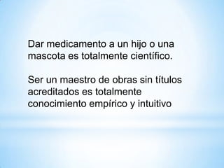 Dar medicamento a un hijo o una
mascota es totalmente científico.
Ser un maestro de obras sin títulos
acreditados es totalmente
conocimiento empírico y intuitivo
 