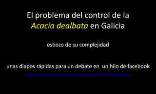 El problema del control de la Acacia dealbataen Galiciaesbozo de su complejidadunas diapos rápidas para un debate en  un hilo de facebook https://www.facebook.com/permalink.php?story_fbid=180050145375577&id=100002111698633 
