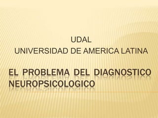 UDAL
UNIVERSIDAD DE AMERICA LATINA

EL PROBLEMA DEL DIAGNOSTICO
NEUROPSICOLOGICO

 