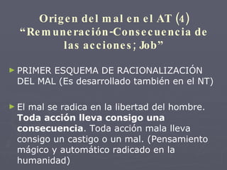 Origen del mal en el AT (4) “Remuneración-Consecuencia de las acciones; Job” PRIMER ESQUEMA DE RACIONALIZACIÓN DEL MAL (Es desarrollado también en el NT) El mal se radica en la libertad del hombre.  Toda acción lleva consigo una consecuencia . Toda acción mala lleva consigo un castigo o un mal. (Pensamiento mágico y automático radicado en la humanidad) 