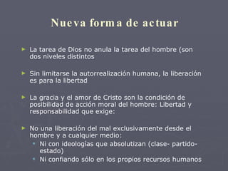 Nueva forma de actuar La tarea de Dios no anula la tarea del hombre (son dos niveles distintos Sin limitarse la autorrealización humana, la liberación es para la libertad La gracia y el amor de Cristo son la condición de posibilidad de acción moral del hombre: Libertad y responsabilidad que exige: No una liberación del mal exclusivamente desde el hombre y a cualquier medio: Ni con ideologías que absolutizan (clase- partido-estado) Ni confiando sólo en los propios recursos humanos 