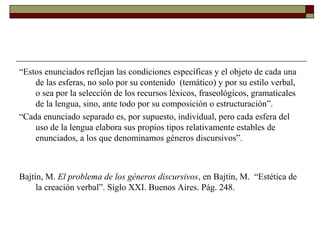 “Estos enunciados reflejan las condiciones específicas y el objeto de cada una
    de las esferas, no solo por su contenido (temático) y por su estilo verbal,
    o sea por la selección de los recursos léxicos, fraseológicos, gramaticales
    de la lengua, sino, ante todo por su composición o estructuración”.
“Cada enunciado separado es, por supuesto, individual, pero cada esfera del
    uso de la lengua elabora sus propios tipos relativamente estables de
    enunciados, a los que denominamos géneros discursivos”.



Bajtín, M. El problema de los géneros discursivos, en Bajtín, M. “Estética de
     la creación verbal”. Siglo XXI. Buenos Aires. Pág. 248.
 