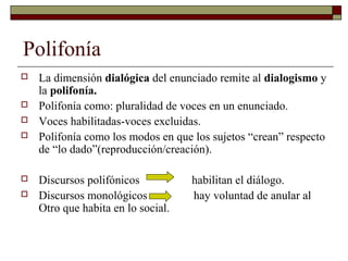 Polifonía
   La dimensión dialógica del enunciado remite al dialogismo y
    la polifonía.
   Polifonía como: pluralidad de voces en un enunciado.
   Voces habilitadas-voces excluidas.
   Polifonía como los modos en que los sujetos “crean” respecto
    de “lo dado”(reproducción/creación).

   Discursos polifónicos           habilitan el diálogo.
   Discursos monológicos           hay voluntad de anular al
    Otro que habita en lo social.
 