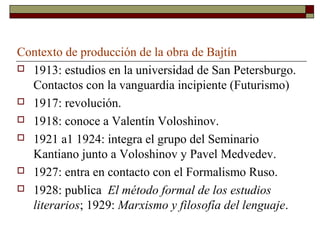 Contexto de producción de la obra de Bajtín
 1913: estudios en la universidad de San Petersburgo.
  Contactos con la vanguardia incipiente (Futurismo)
 1917: revolución.

 1918: conoce a Valentín Voloshinov.

 1921 a1 1924: integra el grupo del Seminario
  Kantiano junto a Voloshinov y Pavel Medvedev.
 1927: entra en contacto con el Formalismo Ruso.

 1928: publica El método formal de los estudios
  literarios; 1929: Marxismo y filosofía del lenguaje.
 