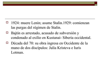   1924: muere Lenin; asume Stalin.1929: comienzan
    las purgas del régimen de Stalin.
   Bajtín es arrestado, acusado de subversión y
    condenado al exilio en Kustanai- Siberia occidental.
   Década del 70: su obra ingresa en Occidente de la
    mano de dos discípulos: Julia Kristeva e Iuris
    Lotman.
 