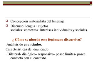    Concepción materialista del lenguaje.
   Discurso: lengua+ sujetos
    sociales+contextos+intereses individuales y sociales.

     ¿ Cómo se aborda este fenómeno discursivo?
.Análisis de enunciados.
Características del enunciado:
. Bilateral- dialógico- responsivo- posee límites- posee
    contacto con el contexto.
 