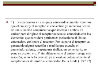    “ (…) si pensamos en cualquier enunciado concreto, veremos
    que el emisor y el receptor se encuentran ya inmersos dentro
    de una situación comunicativa que interesa a ambos. El
    emisor para dirigirse al receptor adecua su enunciado con los
    elementos que considera pertinentes (selecciona el léxico,
    entonación, etc.) para el receptor. Por su parte el receptor va
    generando alguna reacción a medida que escucha el
    enunciado: asiente, prepara una réplica, un comentario, se
    pone en acción, etc. Y simultáneamente el emisor recoge esta
    reacción, si no la ha previsto ya al evaluar potencialmente al
    receptor antes de emitir su enunciado”.De la Linde (1997:87)
 