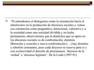    “Si entendemos el dialogismo como la orientación hacia el
    interlocutor en la producción de discursos sociales y vemos
    esa orientación como pragmática, intencional, valorativa y a
    la sociedad como una sociedad dividida y en lucha
    permanente, observaremos que la dialéctica que se opera en
    los discursos sociales es de confrontación, dominio,
    liberación y creación y nueva confrontación (…) hay dominio
    y rebelión constantes, pues cada discurso se reserva para sí y
    con exclusividad el derecho de proclamarse `discurso de la
    verdad´ o ´discurso legítimo”. De la Linde (1997:91)
 