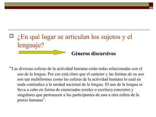    ¿En qué lugar se articulan los sujetos y el
    lenguaje?
                                   Géneros discursivos

“Las diversas esferas de la actividad humana están todas relacionadas con el
    uso de la lengua. Por eso está claro que el carácter y las formas de su uso
    son tan multiformes como las esferas de la actividad humana lo cual en
    nada contradice a la unidad nacional de la lengua. El uso de la lengua se
    lleva a cabo en forma de enunciados (orales o escritos) concretos y
    singulares que pertenecen a los participantes de una u otra esfera de la
    praxis humana”.
 