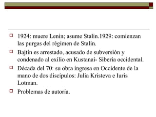  1924: muere Lenin; asume Stalin.1929: comienzan 
las purgas del régimen de Stalin. 
 Bajtín es arrestado, acusado de subversión y 
condenado al exilio en Kustanai- Siberia occidental. 
 Década del 70: su obra ingresa en Occidente de la 
mano de dos discípulos: Julia Kristeva e Iuris 
Lotman. 
 Problemas de autoría. 
 