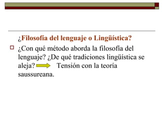 ¿Filosofía del lenguaje o Lingüística? 
 ¿Con qué método aborda la filosofía del 
lenguaje? ¿De qué tradiciones lingüística se 
aleja? Tensión con la teoría 
saussureana. 
 