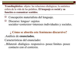 Translingüística: objeto: las relaciones dialógicas; la auténtica 
esfera de la vida de las palabras. El lenguaje es social y su 
función es comunicar sentidos. 
 Concepción materialista del lenguaje. 
 Discurso: lengua+ sujetos 
sociales+contextos+intereses individuales y sociales. 
¿ Cómo se aborda este fenómeno discursivo? 
.Análisis de enunciados. 
Características del enunciado: 
. Bilateral- dialógico- responsivo- posee límites- posee 
contacto con el contexto. 
 