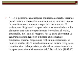  “ (…) si pensamos en cualquier enunciado concreto, veremos 
que el emisor y el receptor se encuentran ya inmersos dentro 
de una situación comunicativa que interesa a ambos. El 
emisor para dirigirse al receptor adecua su enunciado con los 
elementos que considera pertinentes (selecciona el léxico, 
entonación, etc.) para el receptor. Por su parte el receptor va 
generando alguna reacción a medida que escucha el 
enunciado: asiente, prepara una réplica, un comentario, se 
pone en acción, etc. Y simultáneamente el emisor recoge esta 
reacción, si no la ha previsto ya al evaluar potencialmente al 
receptor antes de emitir su enunciado”.De la Linde (1997:87) 
 
