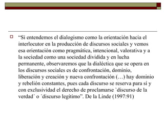  “Si entendemos el dialogismo como la orientación hacia el 
interlocutor en la producción de discursos sociales y vemos 
esa orientación como pragmática, intencional, valorativa y a 
la sociedad como una sociedad dividida y en lucha 
permanente, observaremos que la dialéctica que se opera en 
los discursos sociales es de confrontación, dominio, 
liberación y creación y nueva confrontación (…) hay dominio 
y rebelión constantes, pues cada discurso se reserva para sí y 
con exclusividad el derecho de proclamarse `discurso de la 
verdad´ o ´discurso legítimo”. De la Linde (1997:91) 
 