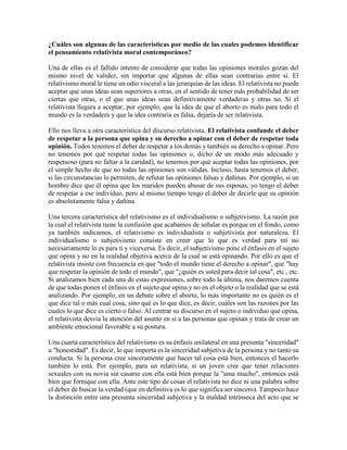 ¿Cuáles son algunas de las características por medio de las cuales podemos identificar
el pensamiento relativista moral contemporáneo?
Una de ellas es el fallido intento de considerar que todas las opiniones morales gozan del
mismo nivel de validez, sin importar que algunas de ellas sean contrarias entre sí. El
relativismo moral le tiene un odio visceral a las jerarquías de las ideas. El relativista no puede
aceptar que unas ideas sean superiores a otras, en el sentido de tener más probabilidad de ser
ciertas que otras, o el que unas ideas sean definitivamente verdaderas y otras no. Si el
relativista llegara a aceptar, por ejemplo, que la idea de que el aborto es malo para todo el
mundo es la verdadera y que la idea contraria es falsa, dejaría de ser relativista.
Ello nos lleva a otra característica del discurso relativista. El relativista confunde el deber
de respetar a la persona que opina y su derecho a opinar con el deber de respetar toda
opinión. Todos tenemos el deber de respetar a los demás y también su derecho a opinar. Pero
no tenemos por qué respetar todas las opiniones o, dicho de un modo más adecuado y
respetuoso (para no faltar a la caridad), no tenemos por qué aceptar todas las opiniones, por
el simple hecho de que no todas las opiniones son válidas. Incluso, hasta tenemos el deber,
si las circunstancias lo permiten, de refutar las opiniones falsas y dañinas. Por ejemplo, si un
hombre dice que él opina que los maridos pueden abusar de sus esposas, yo tengo el deber
de respetar a ese individuo, pero al mismo tiempo tengo el deber de decirle que su opinión
es absolutamente falsa y dañina.
Una tercera característica del relativismo es el individualismo o subjetivismo. La razón por
la cual el relativista tiene la confusión que acabamos de señalar es porque en el fondo, como
ya también indicamos, el relativismo es individualista o subjetivista por naturaleza. El
individualismo o subjetivismo consiste en creer que lo que es verdad para mí no
necesariamente lo es para ti y viceversa. Es decir, el subjetivismo pone el énfasis en el sujeto
que opina y no en la realidad objetiva acerca de la cual se está opinando. Por ello es que el
relativista insiste con frecuencia en que "todo el mundo tiene el derecho a opinar", que "hay
que respetar la opinión de todo el mundo", que "¿quién es usted para decir tal cosa", etc., etc.
Si analizamos bien cada una de estas expresiones, sobre todo la última, nos daremos cuenta
de que todas ponen el énfasis en el sujeto que opina y no en el objeto o la realidad que se está
analizando. Por ejemplo, en un debate sobre el aborto, lo más importante no es quién es el
que dice tal o más cual cosa, sino qué es lo que dice, es decir, cuáles son las razones por las
cuales lo que dice es cierto o falso. Al centrar su discurso en el sujeto o individuo que opina,
el relativista desvía la atención del asunto en sí a las personas que opinan y trata de crear un
ambiente emocional favorable a su postura.
Una cuarta característica del relativismo es su énfasis unilateral en una presunta "sinceridad"
u "honestidad". Es decir, lo que importa es la sinceridad subjetiva de la persona y no tanto su
conducta. Si la persona cree sinceramente que hacer tal cosa está bien, entonces el hacerlo
también lo está. Por ejemplo, para un relativista, si un joven cree que tener relaciones
sexuales con su novia sin casarse con ella está bien porque la "ama mucho", entonces está
bien que fornique con ella. Ante este tipo de cosas el relativista no dice ni una palabra sobre
el deber de buscar la verdad (que en definitiva es lo que significa ser sincero). Tampoco hace
la distinción entre una presunta sinceridad subjetiva y la maldad intrínseca del acto que se
 