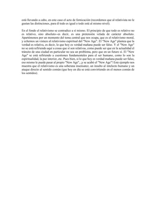 está llevando a cabo, en este caso el acto de fornicación (recordemos que al relativista no le
gustan las distinciones, para él todo es igual o todo está al mismo nivel).
En el fondo el relativismo se contradice a sí mismo. El principio de que todo es relativo no
es relativo, sino absoluto--es decir, es una pretensión velada de carácter absoluto.
Apartémonos por un momento del tema central que nos ocupa, que es el relativismo moral,
y echemos un vistazo al relativismo espiritual del "New Age". El "New Age" plantea que la
verdad es relativa, es decir, lo que hoy es verdad mañana puede ser falso. Y el "New Age"
no se está refiriendo aquí a cosas que sí son relativas, como puede ser que en la actualidad el
tránsito de una ciudad en particular no sea un problema, pero que en un futuro sí. El "New
Age" se está refiriendo a cuestiones fundamentales para el ser humano, como lo son la
espiritualidad, la paz interior, etc. Pues bien, si lo que hoy es verdad mañana puede ser falso,
eso mismo le puede pasar al propio "New Age", ¡y se acabó el "New Age"! Este ejemplo nos
muestra que el relativismo es una soberana insensatez, un insulto al intelecto humano y un
ataque directo al sentido común (que hoy en día se está convirtiendo en el menos común de
los sentidos).
 