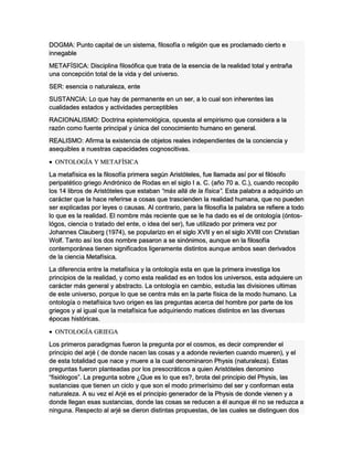DOGMA: Punto capital de un sistema, filosofía o religión que es proclamado cierto e
innegable
METAFÍSICA: Disciplina filosófica que trata de la esencia de la realidad total y entraña
una concepción total de la vida y del universo.
SER: esencia o naturaleza, ente
SUSTANCIA: Lo que hay de permanente en un ser, a lo cual son inherentes las
cualidades estados y actividades perceptibles
RACIONALISMO: Doctrina epistemológica, opuesta al empirismo que considera a la
razón como fuente principal y única del conocimiento humano en general.
REALISMO: Afirma la existencia de objetos reales independientes de la conciencia y
asequibles a nuestras capacidades cognoscitivas.
 ONTOLOGÍA Y METAFÍSICA
La metafísica es la filosofía primera según Aristóteles, fue llamada así por el filósofo
peripatético griego Andrónico de Rodas en el siglo I a. C. (año 70 a. C.), cuando recopilo
los 14 libros de Aristóteles que estaban “más allá de la física”. Esta palabra a adquirido un
carácter que la hace referirse a cosas que trascienden la realidad humana, que no pueden
ser explicadas por leyes o causas. Al contrario, para la filosofía la palabra se refiere a todo
lo que es la realidad. El nombre más reciente que se le ha dado es el de ontología (óntos-
lógos, ciencia o tratado del ente, o idea del ser), fue utilizado por primera vez por
Johannes Clauberg (1974), se popularizo en el siglo XVII y en el siglo XVIII con Christian
Wolf. Tanto así los dos nombre pasaron a se sinónimos, aunque en la filosofía
contemporánea tienen significados ligeramente distintos aunque ambos sean derivados
de la ciencia Metafísica.
La diferencia entre la metafísica y la ontología esta en que la primera investiga los
principios de la realidad, y como esta realidad es en todos los universos, esta adquiere un
carácter más general y abstracto. La ontología en cambio, estudia las divisiones ultimas
de este universo, porque lo que se centra más en la parte física de la modo humano. La
ontología o metafísica tuvo origen es las preguntas acerca del hombre por parte de los
griegos y al igual que la metafísica fue adquiriendo matices distintos en las diversas
épocas históricas.
 ONTOLOGÍA GRIEGA
Los primeros paradigmas fueron la pregunta por el cosmos, es decir comprender el
principio del arjé ( de donde nacen las cosas y a adonde revierten cuando mueren), y el
de esta totalidad que nace y muere a la cual denominaron Physis (naturaleza). Estas
preguntas fueron planteadas por los presocráticos a quien Aristóteles denomino
“fisiólogos”. La pregunta sobre ¿Que es lo que es?, brota del principio del Physis, las
sustancias que tienen un ciclo y que son el modo primerísimo del ser y conforman esta
naturaleza. A su vez el Arjé es el principio generador de la Physis de donde vienen y a
donde llegan esas sustancias, donde las cosas se reducen a él aunque él no se reduzca a
ninguna. Respecto al arjé se dieron distintas propuestas, de las cuales se distinguen dos
 