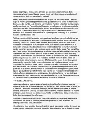 clases; los principios físicos, como principio que son elementos materiales, de la
naturaleza , y los principios lógicos, cuando el arjé era indeterminado, un producto del
pensamiento, es decir, no era natural ni material.
Tales y Anaxímides, destacaron cada uno con el agua y el aire como el arjé. Después
surgió el Apeirón, planteado por Anaximandro, que contenía toda causa de nacimiento y
destrucción del mundo, pero el mismo era inmutable. También esta el ser como principio,
que fue planteado por Parmenides de Elea quien lo explico como el ente que constituía
todas las cosas y les daba su existencia, pero es perceptible nada más que por la razón.
Este ser es lo permanente e inmóvil que puede ser captado por nuestra razón, a
diferencia de la realidad o el devenir que es captada por los sentidos y es la apariencia
mudable y cambiante de este.
Platón en cambio dividió la realidad en dos esferas; la esfera o mundo inteligible, de las
ideas o formas perfectas, eternas o indivisibles y el mundo sensible, es decir el devenir, lo
material y lo conocido a través de los sentidos. Para platón la verdadera y necesaria
realidad se encontraba en el mundo de las ideas, pues no esta sujeto a cambios ni a
corrupción, sino que están descritas siempre sin contradicciones, el mundo real era en
cambio sombrío y cambiante a los sentidos, son la sombra de las ideas. Para ejemplificar
esto Platón expuso el mito de la caverna, en el cual muestra a la humanidad prisionera de
una caverna que confunde las sombras proyectadas en una sombra con la realidad y
considera al filosofo como una persona que penetra el universo fuera de la caverna de la
ignorancia y alcanza una visión de la verdadera realidad, el mundo de las ideas. Sin
embargo existe aún un problema pues era difícil separar las cosas de las ideas ya que
estas eran las causantes de las otras, esta cuestión fue tratada de resolver con la
postulación del Demiurgo, un ser creador que relacionaba los dos mundos, sin embargo
esta respuesta no fue totalmente satisfactoria por lo que Aristóteles presento otra en el
que el ser es Sustancia. Esta sustancia es una combinación entre potencia y acto, entre
aquello que puede ser (pero todavía no es) y aquello que ya es (también conocido como
materia y forma). Las cosas eran un compuesto de materia y forma, y lo que distinguía
una cosa de otra eran los accidentes que caracterizaban su forma. Estos eran percibidos
por los sentidos pero no eran estos la sustancia sino solo la diferencia.
 ONTOLIGÍA MEDIEVAL
La época medieval se caracterizo por el surgimiento de filósofos cristianos, quienes
intentaron acomodar la idea de la Physis a la de Dios. Es decir que para ellos la physis es
la creación. La doctrina cristiana se constituyo por dos dogmas principales, el dogma
trinitario, en el cual en Dios hay una sola sustancia en tres personas distintas y el dogma
cristológico, que distingue una sola persona, Cristo, como hombre y Dios perfecto, unión
de las dos naturalezas divina y humana.
En esta época se tomaron las mismas categorías metafísica griegas y se adecuaron al
cristianismo, por lo que es criticada por ser una época oscura para la filosofía sin
embargo, respecto a esto Zubiri escribe
“El cristianismo tiene una idea del mundo distinta ala de los griegos. La idea de mundo fue
uno de los más importantes puntos de encuentro del cristianismo con la filosofía, y lo que
 