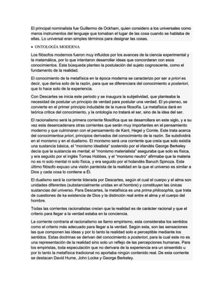 El principal nominalista fue Guillermo de Ockham, quien considero a los universales como
meros instrumentos del lenguaje que tomaban el lugar de las cosa cuando se hablaba de
ellas. Lo universal eran simples términos para designar las cosas.
 ONTOLOGÍA MODERNA
Los filósofos modernos fueron muy influidos por los avances de la ciencia experimental y
la matemática, por lo que intentaron desarrollar ideas que concordaran con esos
conocimientos. Esta búsqueda planteo la postulación del sujeto cognoscente, como el
fundamento de la realidad.
El conocimiento de la metafísica en la época moderna se caracterizo por ser a priori es
decir, que deriva solo de la razón, para que se diferenciara del conocimiento a posteriori,
que lo hace solo de la experiencia.
Con Descartes se inicia este periodo y se inaugura la subjetividad, que planteaba la
necesidad de postular un principio de verdad para postular una verdad. El yo-pienso, se
convierte en el primer principio indudable de la nueva filosofía. La metafísica dará en
teórica critica del conocimiento, y la ontología no tratará el ser, sino de la idea del ser.
El racionalismo será la primera corriente filosófica que se desarrollara en este siglo, y a su
vez esta desencadenara otras corrientes que serán muy importantes en el pensamiento
moderno y que culminaran con el pensamiento de Kant, Hegel y Comte. Este trata acerca
del conocimientoa priori, principios derivados del conocimiento de la razón. Se subdividirá
en el monismo y en el dualismo. El monismo será una corriente que creía que solo existía
una sustancia básica, el “monismo idealista” sostenido por el irlandés George Berkeley
decía que la sustancia es mental; el “monismo materialista” aseguraba que solo es física,
y era seguido por el inglés Tomas Hobbes, y el “monismo neutro” afirmaba que la materia
no es ni solo mental ni solo física, y era seguido por el holandés Baruch Spinoza. Este
último filósofo expuso una visión panteísta de la realidad en la que el universo es similar a
Dios y cada cosa lo contiene a Él.
El dualismo será la corriente liderada por Descartes, según el cual el cuerpo y el alma son
unidades diferentes (substancialmente unidas en el hombre) y constituyen las únicas
sustancias del universo. Para Descartes, la metafísica es una prima philosophia, que trata
de cuestiones de ka existencia de Dios y la distinción real entre el alma y el cuerpo del
hombre.
Todas las corrientes racionalistas creían que la realidad es de carácter racional y que el
criterio para llegar a la verdad estaba en la conciencia.
La corriente contraria al racionalismo se llamo empirismo, esta consideraba los sentidos
como el criterio más adecuado para llegar a la verdad. Según esta, son las sensaciones
las que componen las ideas y por lo tanto la realidad solo e perceptible mediante los
sentidos. Estas doctrinas se derivan del conocimiento a posteriori, para la cual este no es
una representación de la realidad sino solo un reflejo de las percepciones humanas. Para
los empiristas, toda especulación que no derivara de la experiencia era un sinsentido u
por lo tanto la metafísica tradicional no aportaba ningún contenido real. De esta corriente
se destacan David Hume, John Locke y George Berkeley.
 