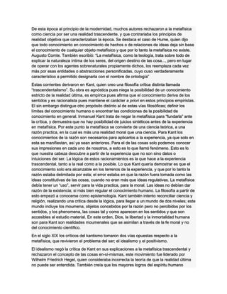 De esta época al principio de la modernidad, muchos autores rechazaron a la metafísica
como ciencia por ser una realidad trascendente, y que contrariaba los principios de
realidad objetiva que caracterizaban la época. Se destaca el caso de Hume, quien dijo
que todo conocimiento en conocimiento de hechos o de relaciones de ideas deja sin base
el conocimiento de cualquier objeto metafísico y que por lo tanto la metafísica no existe.
Augusto Comte. También escribió: “La metafísica, como la teología, trata sobre todo de
explicar la naturaleza íntima de los seres, del origen destino de las cosa..., pero en lugar
de operar con los agentes sobrenaturales propiamente dichos, los reemplaza cada vez
más por esas entidades o abstracciones personificadas, cuyo cuso verdaderamente
característico a permitido designarla con el nombre de ontología”
Estas corrientes derivaron en Kant, quien creo una filosofía crítica distinta llamada
“trascendentalismo”. Su obra es agnóstica pues niega la posibilidad de un conocimiento
estricto de la realidad última, es empírica pues afirma que el conocimiento deriva de los
sentidos y es racionalista pues mantiene el carácter a priori en estos principios empiristas.
El sin embargo distingue otro propósito distinto al de estas vías filosóficas; definir los
límites del conocimiento humano o encontrar las condiciones de la posibilidad de
conocimiento en general. Inmanuel Kant trata de negar la metafísica para “fundarla” ante
la crítica, y demuestra que no hay posibilidad de juicios sintéticos antes de la experiencia
en metafísica. Por este punto la metafísica se convierte de una ciencia teórica, a una
razón practica, en la cual es más una realidad moral que una ciencia. Para Kant los
conocimientos de la razón son necesarios para aplicarlos a la experiencia, ya que solo en
esta se manifiestan, así ya sean anteriores. Para el de las cosas solo podemos conocer
sus impresiones en cada uno de nosotros, a esto es lo que llamó fenómeno. Esto es lo
que nuestra cabeza descubre a partir de la experiencia que no son sino datos o
intuiciones del ser. La lógica de estos racionamientos es la que hace a la experiencia
trascendental, tanto a la real como a la posible. Lo que Kant quería demostrar es que el
conocimiento solo era alcanzable en los terrenos de la experiencia, y que por lo tanto la
razón estaba delimitada por esta; el error estaba en que la razón fuera tomada como las
ideas constitutivas de las cosas, cuando no eran más que ideas regulativas. La metafísica
debía tener un “uso”, servir para la vida practica, para la moral. Las ideas no debían dar
razón de la existencia; si más bien regular el conocimiento humano. La filosofía a partir de
esto empezó a conocerse como epistemología. Kant también intento reconciliar ciencia y
religión, realizando una critica desde la lógica, para llegar a un mundo de dos niveles; este
mundo incluye los moumena, objetos concebidos por la razón pero no percibidos por los
sentidos, y los phenomena, las cosas tal y como aparecen en los sentidos y que son
accesibles al estudio material. En este orden, Dios, la libertad y la inmortalidad humana
son para Kant son realidades moumenales que se asimilan a través de la fe moral y no
del conocimiento científico.
En el siglo XIX los críticos del kantismo tomaron dos vías opuestas respecto a la
metafísica, que revivieron el problema del ser; el idealismo y el positivismo.
El idealismo negó la crítica de Kant en sus explicaciones a la metafísica trascendental y
rechazaron el concepto de las cosas en-sí-mismas, este movimiento fue liderado por
Wilhelm Friedrich Hegel, quien consideraba incorrecta la teoría de que la realidad última
no puede ser entendida. También creía que los mayores logros del espíritu humano
 
