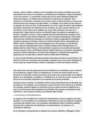 (ciencia, cultura, religión y estado) no son resultados de procesos mentales que se dan
naturalmente sino que son concebidos y mantenidos por la dialéctica. Hegel consideraba
al ser como devenir, un movimiento continuo del cual la razón pretendía explicar las
estructuras lógicas. La realidad esta constituida por relaciones de negación. Para
continuar en movimiento y cambiar de una cosa a otras, se debe renunciar a lo que se es
anteriormente para conseguir ser algo distinto. La realidad, es el cambio de las cosas en
la negación de unas con otras. El pensamiento es el único capas de reducir este problema
para poder comprender las relaciones entre contrarios, por esto supera el devenir y se
convierte en el ser mismo de la realidad, por lo que esta comienza a ser solo en el
pensamiento. Hegel intenta construir una filosofía capaz de explicar la naturaleza y el
hombre, el pasado y el futuro, toda la realidad de forma absolutamente completa. De el
idealismo derivan otras teorías metafísicas, como el la época prekantiniana. Entre estas
últimas teorías metafísicas sobresalen el empirismo radical o pragmatismo (modalidad
metafísica expuesta en Estados Unidos por Charles Sanders Peirce, desarrollada por
William James y adaptada como instrumentalismo por John Dewey), el voluntarismo
(cuyos máximos representantes fueron el filósofo alemán Arthur Schopenhauer y el
estadounidense Josiah Royce), el fenomenalismo (patente en los escritos del pensador
francés Auguste Comte y del filósofo británico Herbert Spencer), la evolución emergente o
evolución creativa (definida por el francés Henri Bergson) y la filosofía del organismo
(elaborada por el matemático y filósofo británico Alfred North Whitehead.
La otra corriente filosófica importante derivada de las ideas de Kant es el positivismo. Las
ideas de Comte son contrarias a las de Hegel y expresan que lo único real y existente es
lo que puede ser experimentado, medido y catalogado a través del método científico.
Esto quiere decir que las preposiciones de la metafísica son verdaderas, pues no derivan
de la experiencia. Según Comte, la metafísica es un modo de conocer propio de una
época de la humanidad, donde las ilusiones de la razón que no tienen base en la realidad
positiva, son rechazadas y olvidadas. La metafísica es un modo de conocer propio de una
época de la humanidad, destinado a se superada por la época positivista.
Durante la época moderan, la metafísica sufrió muchas diversificaciones de filosofías que
la exaltaron y la humillaron, que la relevaron o que la tomaron como centro de su filosofía.
Sin embargo, podemos llegar a la conclusión de que a pesar de esto la metafísica es y
será uno de los temas más importantes de la filosofía, bien porque se considere el más
importante, o bien porque se resista y se pretenda dejar de lado.
 ONTOLOGIA CONTEMPORANEA
La negación de la metafísica en el siglo XIX representaba a veces la negación del saber
filosófico, lo que resultaba una contrariedad y desemboco en que en el siglo XX surgieran
corrientes que refutaran esto. Los principales contradictores fueron la filosofía analítica
(principio de la verificación del significado), el existencialismo, el marxismo y el
materialismo dialéctico.
De la Ontología contemporánea se destacan tres autores; Nietzshe, Heidegger y Zubiri.
 