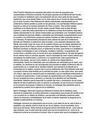 Para Friedrich Nietzshe era necesario derrumbar una serie de supuestos que
caracterizaban la filosofía occidental. El principal supuesto era la fábula del otro mundo,
que concebía la metafísica como una explicación del ser como parte de otro mundo,
explicación que venía desde Platón con su tesis acerca de un mundo de ideas inventada
por la razón humana. Para Nietzshe los valores tradicionales (representados por el
cristianismo) habían perdido su poder en las personas, a lo cual llamaba nihilismo pasivo.
Expreso su idea en la cortante expresión de “Dios a muerto”. Para el Dios estaba
justificado en la fábula del otro mundo, desde cuando Platón insto la idea del bien
supremo, y esta idea había perdurado en la metafísica a través de la historia. Esta idea
estaba representada en los valores tradicionales que enseñaban una “moralidad esclava”,
una moralidad de personas débiles y resentidas que fomentaban comportamientos como
la sumisión y el conformismo porque los valores incluidos en tales conductas servían a
sus intereses. El representante principal de estos valores fue para él el cristianismo,
llamado por Nietzshe un platonismo para el pueblo, y era necesario desaparecer esta
fábula, para poder iniciar de nuevo con la cuestión primera que se habían planteado los
griegos acerca de la Physis y retomar el camino que Platón abandono. Por esta razón,
Nietzshe considero su filosofía como un platonismo al revés, pues frente a lo verdadero e
inmutable el privilegiaba lo real, lo temporal, mudable e instintivo. La postulación del
mundo físico o sensible como el mundo de lo que verdaderamente es. De esta derogación
de los valores hacia un principio opuesto, nace la necesidad de crear nuevos valores que
reemplazan los tradicionales y conforman a un superhombre. Este superhombre es
distinto a las masas, que son como rebaño; en cambio el es independiente e
individualista. Siente con intensidad, pero sus pasiones son refrenadas por la razón, vive
la realidad, sin centrarse en las recompensas que promete la religión el afirma la vida. El
superhombre es un modelo de la “eticidad maestra” que rechaza lo envilecido de la
humanidad por la religión, excepto solo lo que es totalmente vital. Para Nietzshe todo acto
o proyecto humano esta limitado por la voluntad de poder, no solo sobre otros, sino sobre
uno mismo, algo que es necesario para la creatividad y que se manifiesta enteramente en
su modelo de superhombre. A este concepto de superhombre se le critica su concepción
de una sociedad de amos y esclavos y a menudo se le identifica con las filosofías
autoritarias. Nietzshe quería responder la cuestión del inicio y composición de las cosas,
dejando de lado el platonismo pero no alcanzo su propósito, ya que la locura lo sorprendió
en el momento de empezar a elaborar la solución, sin embargo dejo planteado para la
posteridad la cuestión de la vigencia de la metafísica.
Martín Heidegger reformula al igual que Nietzshe la historia del la metafísica, pero
atacando la subjetividad, la actitud elemental y manipuladora que privaba de sentido al ser
y se convertía en un estado de nihilismo, que permitía a los filósofos modernos sobre
valorar los alcances y probabilidades de la razón e intentar responder la pregunta de la
realidad cuestionándose a sí mismos.
Heidegger comenzó por preguntarse que es el ser y que clase de ser es, esto le llevo a
establecer una relación entre el modo de ser de los objetos y de la humanidad, de la
estructura del tiempo. Debe hacerse la pregunta acerca del sentido del ser , pues este es
algo existente, que no esta fuera del mundo sino que se encuentra en el , como en la
existencia humana se encuentra el hombre. Esto no quiere decir que la investigación sea
 
