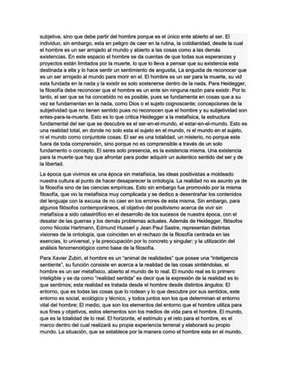subjetiva, sino que debe partir del hombre porque es el único ente abierto al ser. El
individuo, sin embargo, esta en peligro de caer en la rutina, la cotidianidad, desde la cual
el hombre es un ser arrojado al mundo y abierto a las cosas como a las demás
existencias. En este espacio el hombre se da cuentas de que todas sus esperanzas y
proyectos están limitados por la muerte, lo que lo lleva a pensar que su existencia esta
destinada a ella y lo hace sentir un sentimiento de angustia, La angustia de reconocer que
es un ser arrojado al mundo para morir en el. El hombre es un ser para la muerte, su vid
esta fundada en la nada y la existir es solo sostenerse dentro de la nada. Para Heidegger,
la filosofía debe reconocer que el hombre es un ente sin ninguna razón para existir. Por lo
tanto, el ser que se ha concebido no es posible, pues se fundamenta en cosas que a su
vez se fundamentan en la nada, como Dios o el sujeto cognoscente; concepciones de la
subjetividad que no tienen sentido pues no reconocen que el hombre y su subjetividad son
entes-para-la-muerte. Esto es lo que critica Heidegger a la metafísica, la estructura
fundamental del ser que se descubre es el ser-en-el-mundo, el estar-en-el-mundo. Esto es
una realidad total, en donde no solo esta el sujeto en el mundo, ni el mundo en el sujeto,
ni el mundo como conjuntote cosas. El ser es una totalidad, un misterio, no porque este
fuera de toda comprensión, sino porque no es comprensible a través de un solo
fundamento o concepto. El seres solo presencia, es la existencia misma. Una existencia
para la muerte que hay que afrontar para poder adquirir un autentico sentido del ser y de
la libertad.
La época que vivimos es una época sin metafísica, las ideas positivistas a moldeado
nuestra cultura al punto de hacer desaparecer la ontología. La realidad no es asunto ya de
la filosofía sino de las ciencias empíricas. Esto sin embargo fue promovido por la misma
filosofía, que vio la metafísica muy complicada y se dedico a desentrañar los contenidos
del lenguaje con la excusa de no caer en los errores de esta misma. Sin embargo, para
algunos filósofos contemporáneos, el objetivo del positivismo acerca de vivir sin
metafísica a sido catastrófico en el desarrollo de los sucesos de nuestra época, con el
desatar de las guerras y los demás problemas actuales. Además de Heidegger, filósofos
como Nicolai Hartmann, Edmund Husserl y Jean Paul Sastre, representan distintas
visiones de la ontología, que coinciden en el rechazo de la filosofía centrada en las
esencias, lo universal, y la preocupación por lo concreto y singular; y la utilización del
análisis fenomenológico como base de la filosofía.
Para Xavier Zubiri, el hombre es un “animal de realidades” que posee una “inteligencia
sentiente”, su función consiste en acerca a la realidad de las cosas sintiéndolas, el
hombre es un ser metafísico, abierto al mundo de lo real. El mundo real es lo primero
inteligible y se da como ”realidad sentida” es decir que la expresión de la realidad es lo
que sentimos; esta realidad es tratada desde el hombre desde distintos ángulos: El
entorno, que es todas las cosas que lo rodean y lo que descubre por sus sentidos, este
entorno es social, ecológico y técnico, y todos juntos son los que determinan el entorno
vital del hombre; El medio, que son los elementos del entorno que el hombre utiliza para
sus fines y objetivos, estos elementos son los medios de vida para el hombre. El mundo,
que es la totalidad de lo real. El horizonte, el estímulo y el reto para el hombre, es el
marco dentro del cual realizará su propia experiencia terrenal y elaborará su propio
mundo. La situación, que se establece por la manera como el hombre esta en el mundo,
 