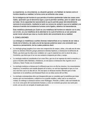 su experiencia, su circunstancia, su situación general; y la Habitad, la manera como el
hombre desafía su realidad, la forma como se enfrenta a las cosas.
Es la inteligencia del hombre la que permite al hombre aprehender todas las cosas como
reales, aprensión que el denomina logos y que le permiten sentirlas, pero no saber de que
se tratan. Es la capacidad de razonamiento la que le permite pasar del entendimiento
racional al conocimiento, mediante la razón se conoce de verdad lo que es la realidad y se
alcanza el sentido de la existencia humana como ligada y abierta a la trascendencia.
Esta metafísica planteada por Zubiri es una metafísica del hombre en relación con lo otro,
con el otro, es una metafísica de la alteridad en la cual el hombre es un ser personal
social moral cultural que crea su mundo dentro del conocimiento de su realidad.
5. CONCLUSIONES
La ontología (o metafísica) a sufrido diversas metamorfosis en su manera de ser vista a
través de la historia y de cada una de las épocas podemos sacar una conclusión que
resume su pensamiento, de los cuales podemos decir:
 La ontología griega juzgaba al ser como una composición de cuerpo y alma, y de cada una de estas
partes los distintos filósofos griegos plantearon distintas hipótesis, se destacaron la definición de
Platón, que decía que las ideas eran verdadero ser y que lo material era solo la cárcel de estas, y
Aristóteles, que decía que el ser era una sustancia compuesta por alma y cuerpo.
 La ontología medieval consideraba al ser como Dios, que era el ser supremo de toda la creación y a
quien el hombre debe fidelidad y obediencia, en esta época se destacaron San Agustín con el
realismo y Santo Tomás con el normalismo.
 La ontología moderna se destaca por la influencia que tuvo en ella las ciencias y los conocimientos
empíricos, la metafísica será tratada después de la razón y no será tan importante el que es el ser
sino más bien cual es la idea del ser. De esta época se destacan muchos filósofos pero el más
importante en la metafísica será Inmanuel Kant con sus ideas acerca del ser libre.
 La ontología contemporánea abra casi desaparecido pues se considera que la metafísica por tratar
asuntos que son trascendentes y subjetivos no se puede estudiar y saber cual es su esencia en
verdad, sin embargo se destacan autores como Hediegger, Nietszhe y Zubiri, cada cual tratando de
ver al ser como parte del racionamiento humano y como ser existente que posee una razón para
existir, así sea solo ser arrojado al mundo para morir.
 