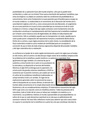 posibilidades de su aplicación fuera del mundo empírico. ¿De qué se puede tener
certidumbre y cuáles son sus límites? Esta nueva orientación del quehacer metafísico, que
antes de dirigirse a su objeto se cuestiona sobre las condiciones de posibilidad de su
conocimiento, tiene como fundamento la nueva posición que el hombre pasa a ocupar en
el mundo moderno. La modernidad es el movimiento de la liberación del hombre de la
autoridad de la Iglesia y de la fe y, como consecuencia de esta liberación, el surgimiento
de una nueva posición en la que la única autoridad que se reconoce es la de la razón
fundada en sí misma. La figura del ego cogito cartesiano como fundamento único de
certidumbre constituye el reemplazamiento del Ente Supremo de la metafísica medieval
por la Razón como instancia única de legitimidad y de validez en toda empresa del
conocimiento. Sólo es verdadero aquello que es transparente a la razón, aquello que la
razón puede poner a disposición del representar humano y mantenerlo dentro de los
límites de su certeza, cuyas reglas provienen de la razón misma. La consolidación de la
física-matemática moderna como modelo de cientificidad pone en circulación la
convicción de que el éxito de toda empresa cognoscitiva depende del proceder metódico
y del rigor sistemático de su realización.
La confianza en el poder de la razón regida estrictamente a partir de reglas que se fundan
en ella misma, abre el camino a la idea de que ningún sector de la realidad, tampoco el de
los problemas de la metafísica, puede resistirse a su potencia y capacidad. Pero
igualmente da lugar también a la creencia de que la
auténtica y única función de la razón es la auscultación de
la naturaleza y su disposición al servicio del hombre.
Mientras el siglo XVII se distingue por la aspiración a la
construcción de grandes sistemas metafísicos, el XVIII se
caracteriza por la posición contraria, por acabar por ver en
el cultivo de los problemas metafísicos tradicionales un
campo temático inútil y sin sentido. En lugar de las
explicaciones generales sobre la esencia de las cosas o
sobre la búsqueda de sus causas últimas, la atención del
hombre debe concentrarse en la simple observación de los
fenómenos y de sus encadenamientos empíricos. El materialismo mecanicista del siglo
XVIII surge como una reacción contra la metafísica anterior. Todos los procesos de la
naturaleza, todo el orden de las cosas se reduce por completo a la materia y a su
movimiento. Los problemas relativos al mundo suprasensible son pseudoproblemas. La
esfera de lo que se suele denominar espiritual no es más que un epifenómeno del
acontecer material. No hace falta reflexionar mucho para advertir que esta nueva visión
no supone la cancelación de la metafísica en cuanto tal, sino que constituye más bien la
 