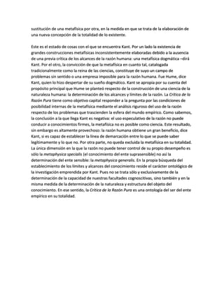 sustitución de una metafísica por otra, en la medida en que se trata de la elaboración de
una nueva concepción de la totalidad de lo existente.
Este es el estado de cosas con el que se encuentra Kant. Por un lado la existencia de
grandes construcciones metafísicas inconsistentemente elaboradas debido a la ausencia
de una previa crítica de los alcances de la razón humana: una metafísica dogmática –dirá
Kant. Por el otro, la convicción de que la metafísica en cuanto tal, catalogada
tradicionalmente como la reina de las ciencias, constituye de suyo un campo de
problemas sin sentido o una empresa imposible para la razón humana. Fue Hume, dice
Kant, quien lo hizo despertar de su sueño dogmático. Kant se apropia por su cuenta del
propósito principal que Hume se planteó respecto de la construcción de una ciencia de la
naturaleza humana: la determinación de los alcances y límites de la razón. La Crítica de la
Razón Pura tiene como objetivo capital responder a la pregunta por las condiciones de
posibilidad internas de la metafísica mediante el análisis riguroso del uso de la razón
respecto de los problemas que trascienden la esfera del mundo empírico. Como sabemos,
la conclusión a la que llega Kant es negativa: el uso especulativo de la razón no puede
conducir a conocimientos firmes, la metafísica no es posible como ciencia. Este resultado,
sin embargo es altamente provechoso: la razón humana obtiene un gran beneficio, dice
Kant, si es capaz de establecer la línea de demarcación entre lo que se puede saber
legítimamente y lo que no. Por otra parte, no queda excluida la metafísica en su totalidad.
La única dimensión en la que la razón no puede tener control de su propio desempeño es
sólo la metaphysica specialis (el conocimiento del ente suprasensible) no así la
determinación del ente sensible: la metaphysica generalis. En la propia búsqueda del
establecimiento de los límites y alcances del conocimiento reside el carácter ontológico de
la investigación emprendida por Kant. Pues no se trata sólo y exclusivamente de la
determinación de la capacidad de nuestras facultades cognoscitivas, sino también y en la
misma medida de la determinación de la naturaleza y estructura del objeto del
conocimiento. En ese sentido, la Crítica de la Razón Pura es una ontología del ser del ente
empírico en su totalidad.
 