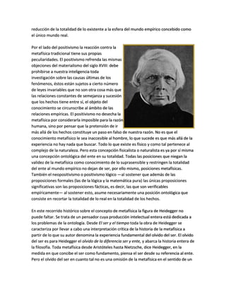 reducción de la totalidad de lo existente a la esfera del mundo empírico concebido como
el único mundo real.
Por el lado del positivismo la reacción contra la
metafísica tradicional tiene sus propias
peculiaridades. El positivismo refrenda las mismas
objeciones del materialismo del siglo XVIII: debe
prohibirse a nuestra inteligencia toda
investigación sobre las causas últimas de los
fenómenos, éstos están sujetos a cierto número
de leyes invariables que no son otra cosa más que
las relaciones constantes de semejanza y sucesión
que los hechos tiene entre sí, el objeto del
conocimiento se circunscribe al ámbito de las
relaciones empíricas. El positivismo no desecha la
metafísica por considerarla imposible para la razón
humana, sino por pensar que la pretensión de ir
más allá de los hechos constituye un paso en falso de nuestra razón. No es que el
conocimiento metafísico le sea inaccesible al hombre, lo que sucede es que más allá de la
experiencia no hay nada que buscar. Todo lo que existe es físico y como tal pertenece al
complejo de la naturaleza. Pero esta concepción fisicalista o naturalista es ya por sí misma
una concepción ontológica del ente en su totalidad. Todas las posiciones que niegan la
validez de la metafísica como conocimiento de lo suprasensible y restringen la totalidad
del ente al mundo empírico no dejan de ser, por ello mismo, posiciones metafísicas.
También el neopositivismo o positivismo lógico —al sostener que además de las
proposiciones formales (las de la lógica y la matemática pura) las únicas proposiciones
significativas son las proposiciones fácticas, es decir, las que son verificables
empíricamente— al sostener esto, asume necesariamente una posición ontológica que
consiste en recortar la totalidad de lo real en la totalidad de los hechos.
En este recorrido histórico sobre el concepto de metafísica la figura de Heidegger no
puede faltar. Se trata de un pensador cuya producción intelectual entera está dedicada a
los problemas de la ontología. Desde El ser y el tiempo toda la obra de Heidegger se
caracteriza por llevar a cabo una interpretación crítica de la historia de la metafísica a
partir de lo que su autor denomina la experiencia fundamental del olvido del ser. El olvido
del ser es para Heidegger el olvido de la diferencia ser y ente, y abarca la historia entera de
la filosofía. Toda metafísica desde Aristóteles hasta Nietzsche, dice Heidegger, en la
medida en que concibe el ser como fundamento, piensa el ser desde su referencia al ente.
Pero el olvido del ser en cuanto tal no es una omisión de la metafísica en el sentido de un
 