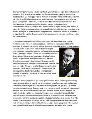 Otra figura importante, respecto del significado y sentido del concepto de metafísica en el
panorama de la filosofía actual, es Bergson. Seguramente se trata de un pensador de
menor estatura que Heidegger y por lo mismo menos leído y menos nombrado, pero al fin
y al cabo de un filósofo que asume una posición propia. Para Bergson la tarea principal
que le corresponde a la filosofía por lo que respecta a la metafísica es su deslinde de la
ciencia positiva. El conocimiento, dice Bergson, transita en dos direcciones
completamente distintas: una es la de la disposición de su objeto en vista de la medida, a
través de relaciones y comparaciones; la otra es la interiorización directa e inmediata en la
esencia del objeto. El primer método, agrega Bergson, conviene al estudio de la materia y
el segundo al del espíritu. Bergson denomina respectivamente ciencia y metafísica a estos
dos conocimientos.
La dirección que sigue el conocimiento cuando procede a establecer relaciones y
comparaciones a través de las cuales describe y analiza su objeto, desemboca en la
obtención de un saber meramente relativo del mismo, pues todo análisis es, dice Bergson,
una traducción, un desarrollo a través de símbolos por
cuya mediación expresamos una cosa en función de lo que ella
no es, a diferencia del otro camino que consiste en instalarse
de un salto en el interior del objeto y en virtud del cual se
alcanza la aprehensión de su esencia absoluta. En esta
dirección no se requiere de símbolos ni de esquemas de
traducción ningunos, aquí opera sólo la intuición como un acto
puro por medio del cual se aprehende de manera directa e
inmediata lo que la cosa tiene de única e inexpresable. La
ciencia positiva, dice Bergson, trabaja ante todo sobre
símbolos, la metafísica en cambio es una ciencia que puede
prescindir de ellos.
Hay por lo menos una realidad que todos aprehendemos desde adentro, por intuición y
no por simple análisis. Se trata de nuestro propio ser en su fluencia a través del tiempo.
Este es el auténtico objeto de la metafísica: nuestro yo como “yo que dura”, el tiempo
como tiempo vivido, como duración pura, cuya esencia no puede ser captada más que por
intuición. Esta intuición reside ante todo en la duración interior, es, dice Bergson, “la
visión directa del espíritu por el espíritu”. Bergson hace hincapié en la necesidad de
pensar la esencia del tiempo fuera del horizonte de la ciencia positiva. Sostiene que el
pensamiento científico como prolongación del uso de la inteligencia al servicio de la vida
proporciona un concepto de tiempo inerte y vacío que nada tiene que ver con el tiempo
real, con la duración pura. La metafísica tiene su propio objeto y su propio método, es un
error querer fundarla a partir del modelo proporcionado por la idea de la ciencia.
 