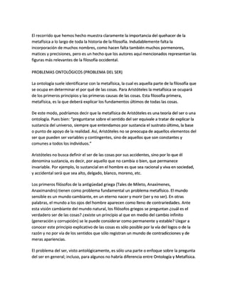 El recorrido que hemos hecho muestra claramente la importancia del quehacer de la
metafísica a lo largo de toda la historia de la filosofía. Indudablemente falta la
incorporación de muchos nombres, como hacen falta también muchos pormenores,
matices y precisiones, pero es un hecho que los autores aquí mencionados representan las
figuras más relevantes de la filosofía occidental.
PROBLEMAS ONTOLÓGICOS (PROBLEMA DEL SER)
La ontología suele identificarse con la metafísica, la cual es aquella parte de la filosofía que
se ocupa en determinar el por qué de las cosas. Para Aristóteles la metafísica se ocupará
de los primeros principios y las primeras causas de las cosas. Esta filosofía primera,
metafísica, es la que deberá explicar los fundamentos últimos de todas las cosas.
De este modo, podríamos decir que la metafísica de Aristóteles es una teoría del ser o una
ontología. Pues bien: “preguntarse sobre el sentido del ser equivale a tratar de explicar la
sustancia del universo, siempre que entendamos por sustancia el sustrato último, la base
o punto de apoyo de la realidad. Así, Aristóteles no se preocupa de aquellos elementos del
ser que pueden ser variables y contingentes, sino de aquellos que son constantes y
comunes a todos los individuos.”
Aristóteles no busca definir el ser de las cosas por sus accidentes, sino por lo que él
denomina sustancia, es decir, por aquello que no cambia o bien, que permanece
invariable. Por ejemplo, lo sustancial en el hombre es que sea racional y viva en sociedad,
y accidental será que sea alto, delgado, blanco, moreno, etc.
Los primeros filósofos de la antigüedad griega (Tales de Mileto, Anaxímenes,
Anaximandro) tienen como problema fundamental un problema metafísico. El mundo
sensible es un mundo cambiante, en un eterno nacer y morir (ser y no ser). En otras
palabras, el mundo a los ojos del hombre aparecen como lleno de contrariedades. Ante
esta visión cambiante del mundo natural, los filósofos griegos se preguntan ¿cuál es el
verdadero ser de las cosas? ¿existe un principio al que en medio del cambio infinito
(generación y corrupción) se le puede considerar como permanente y estable? Llegar a
conocer este principio explicativo de las cosas es sólo posible por la vía del logos o de la
razón y no por vía de los sentidos que sólo registran un mundo de contradicciones y de
meras apariencias.
El problema del ser, visto antológicamente, es sólo una parte o enfoque sobre la pregunta
del ser en general; incluso, para algunos no habría diferencia entre Ontología y Metafísica.
 
