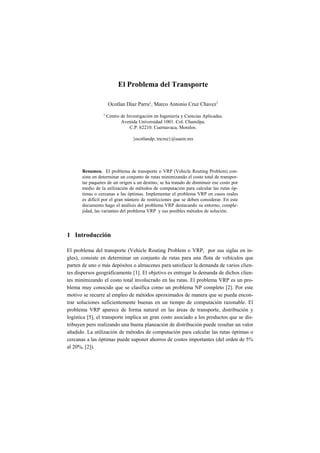 El Problema del Transporte

                     Ocotlan Díaz Parra1, Marco Antonio Cruz Chavez1
                 1   Centro de Investigación en Ingeniería y Ciencias Aplicadas.
                            Avenida Universidad 1001. Col. Chamilpa.
                                 C.P. 62210. Cuernavaca, Morelos.

                                  {ocotlandp, mcruz}@uaem.mx




       Resumen. El problema de transporte o VRP (Vehicle Routing Problem) con-
       siste en determinar un conjunto de rutas minimizando el costo total de transpor-
       tar paquetes de un origen a un destino, se ha tratado de disminuir ese costo por
       medio de la utilización de métodos de computación para calcular las rutas óp-
       timas o cercanas a las óptimas. Implementar el problema VRP en casos reales
       es difícil por el gran número de restricciones que se deben considerar. En este
       documento hago el análisis del problema VRP destacando su entorno, comple-
       jidad, las variantes del problema VRP y sus posibles métodos de solución.




1 Introducción

El problema del transporte (Vehicle Routing Problem o VRP, por sus siglas en in-
gles), consiste en determinar un conjunto de rutas para una flota de vehículos que
parten de uno o más depósitos o almacenes para satisfacer la demanda de varios clien-
tes dispersos geográficamente [1]. El objetivo es entregar la demanda de dichos clien-
tes minimizando el costo total involucrado en las rutas. El problema VRP es un pro-
blema muy conocido que se clasifica como un problema NP completo [2]. Por este
motivo se recurre al empleo de métodos aproximados de manera que se pueda encon-
trar soluciones suficientemente buenas en un tiempo de computación razonable. El
problema VRP aparece de forma natural en las áreas de transporte, distribución y
logística [5], el transporte implica un gran costo asociado a los productos que se dis-
tribuyen pero realizando una buena planeación de distribución puede resultar un valor
añadido. La utilización de métodos de computación para calcular las rutas óptimas o
cercanas a las óptimas puede suponer ahorros de costos importantes (del orden de 5%
al 20%, [2]).
 