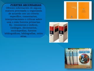FUENTES SECUNDARIAS:
Ofrecen información de alguna
manera procesada u organizada
de acuerdo con un criterio
específico, comentarios,
interpretaciones o críticas sobre
una o más fuentes primarias.
Ej.: resúmenes e índices,
catálogos, diccionarios,
enciclopedias, fuentes
bibliográficas, bibliografías, entre
otras.
 