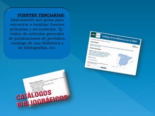 FUENTES TERCIARIAS:
básicamente son guías para
encontrar o localizar fuentes
primarias y secundarias. Ej.:
índice de artículos generales
de publicaciones de periódico,
catalogo de una biblioteca o
de bibliografías, etc.
 