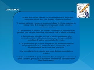 CRITERIOS
1. El tema seleccionado debe ser un problema prioritario, importante,
significativo para el área en el que está ubicado (pertinencia).
2. Antes de iniciar un estudio, es importante indagar si el tema propuesto ha
sido ya objeto de Investigación, en la zona de estudio o en otras
condiciones similares.
3. Debe examinar el proyecto que propone y considerar la complejidad del
problema y los recursos necesarios para llevar a cabo el estudio (viabilidad).
4. Es aconsejable investigar un tema en que las autoridades estén
interesadas y al que están dispuestas a apoyar; incrementando la
posibilidad de aplicar los resultados del estudio.
5. Las posibilidades que se lleven a la práctica las recomendaciones del
estudio dependerán de la aprobación de las autoridades y de la
disponibilidad de los recursos para ejecutarlas.
6. La necesidad de los resultados para tomar decisiones inmediatas y
mediatas.
7. Existe la posibilidad de que la realización de la investigación pueda causar
daños a terceros, por lo que es importante considerar las cuestiones éticas
(asentamiento moral).
 