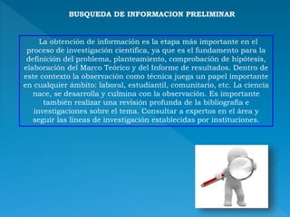 BUSQUEDA DE INFORMACION PRELIMINAR
La obtención de información es la etapa más importante en el
proceso de investigación científica, ya que es el fundamento para la
definición del problema, planteamiento, comprobación de hipótesis,
elaboración del Marco Teórico y del Informe de resultados. Dentro de
este contexto la observación como técnica juega un papel importante
en cualquier ámbito: laboral, estudiantil, comunitario, etc. La ciencia
nace, se desarrolla y culmina con la observación. Es importante
también realizar una revisión profunda de la bibliografía e
investigaciones sobre el tema. Consultar a expertos en el área y
seguir las líneas de investigación establecidas por instituciones.
 