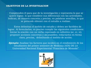 OBJETIVOS DE LA INVESTIGACION
Comprenden él para que de la investigación y representa lo que se
quiere lograr, lo que establece sus diferencias con las actividades.
Indican, de manera concreta y precisa, en palabras sencillas, lo que
se pretende obtener con el estudio a realizar.
Estos delimitan el ámbito de estudio y deben ser factibles de
lograr. Al formularlos, es preciso cumplir las siguientes condiciones:
Iniciar la oración con un verbo expresado en infinitivo (ar, er, ir);
proponer acciones concretas y alcanzables; redactarlos en forma
clara, precisa, delimitando el ámbito de acción.
Ejemplo: Analizar los factores que inciden en el rendimiento de los
estudiantes del primer semestre de Medicina (ADI) DE LA
Universidad Nacional Experimental “Francisco de Miranda”.
 