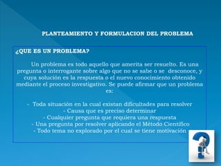 PLANTEAMIENTO Y FORMULACION DEL PROBLEMA
¿QUE ES UN PROBLEMA?
Un problema es todo aquello que amerita ser resuelto. Es una
pregunta o interrogante sobre algo que no se sabe o se desconoce, y
cuya solución es la respuesta o el nuevo conocimiento obtenido
mediante el proceso investigativo. Se puede afirmar que un problema
es:
- Toda situación en la cual existan dificultades para resolver
- Causa que es preciso determinar
- Cualquier pregunta que requiera una respuesta
- Una pregunta por resolver aplicando el Método Científico
- Todo tema no explorado por el cual se tiene motivación
 