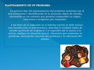 PLANTEAMIENTO DE UN PROBLEMA
La primera fase del planteamiento del problema comienza con el
descubrimiento e identificación de la situación objeto de estudio,
ubicándola en un contexto que permita comprender su origen,
relaciones e incógnitas por responder.
A los fines de la redacción en el Informe escrito se debe incluir:
una introducción al área temática, describa la realidad objeto de
estudio partiendo de lo general a lo especifico (de lo macro a lo
micro), explique la situación actual, elementos que sustentan el
problema, descripción concreta del problema y la relevancia del
mismo.
 