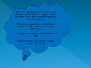 En los dos ejemplos anteriores se puede
apreciar que los mismos cumplen con las
siguientes condiciones indispensables en
toda formulación:
Carecen de expresiones que implican
juicios de valor: bueno, malo, mejor,
entre otros.
No originan respuestas tales como SI o
NO.
Están delimitados en cuanto a tiempo,
espacio y población.
 