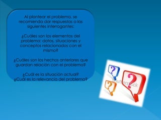 Al plantear el problema, se
recomienda dar respuestas a las
siguientes interrogantes:
¿Cuáles son los elementos del
problema: datos, situaciones y
conceptos relacionados con el
mismo?
¿Cuáles son los hechos anteriores que
guardan relación con el problema?
¿Cuál es la situación actual?
¿Cuál es la relevancia del problema?
 
